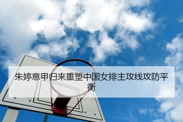 朱婷意甲归来重塑中国女排主攻线攻防平衡